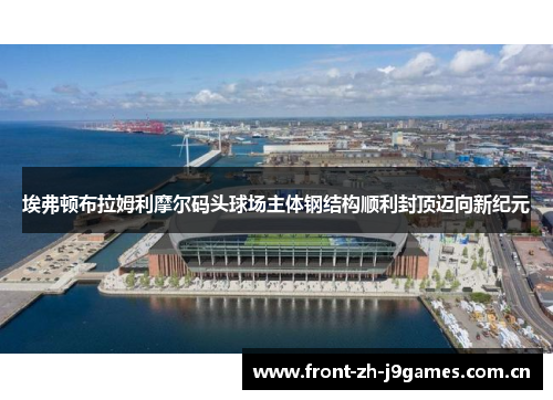 埃弗顿布拉姆利摩尔码头球场主体钢结构顺利封顶迈向新纪元 埃弗顿布拉姆利摩尔码头球场主体钢结构顺利封顶迈向新纪元
